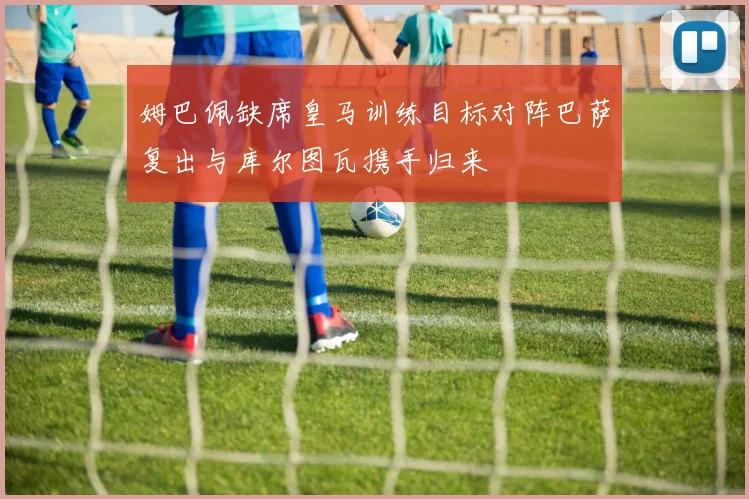 姆巴佩缺席皇马训练目标对阵巴萨复出与库尔图瓦携手归来