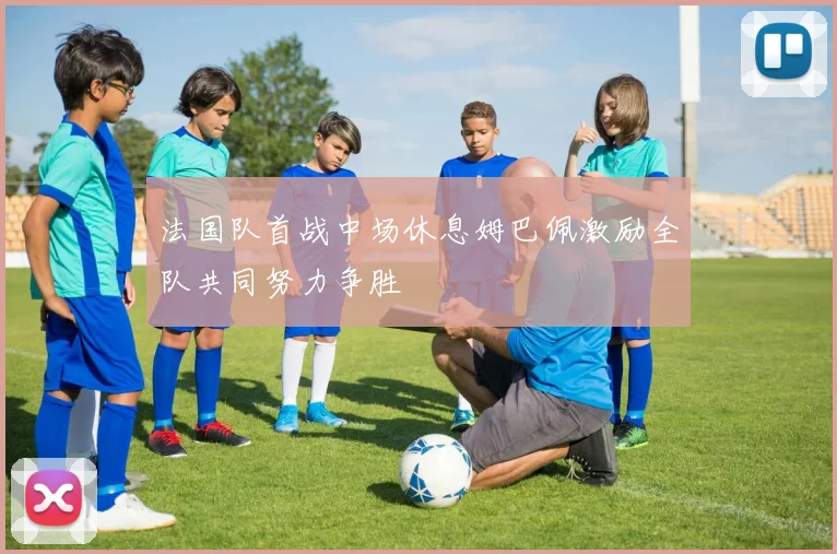 法国队首战中场休息姆巴佩激励全队共同努力争胜