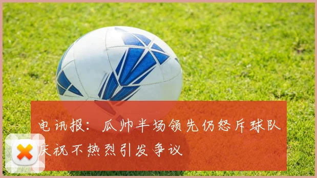 电讯报：瓜帅半场领先仍怒斥球队庆祝不热烈引发争议