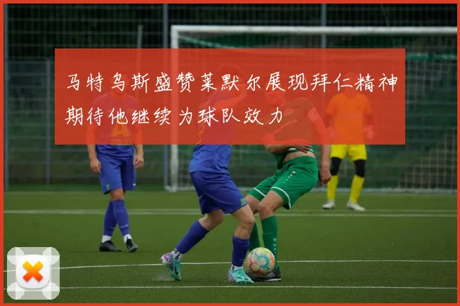 马特乌斯盛赞莱默尔展现拜仁精神期待他继续为球队效力
