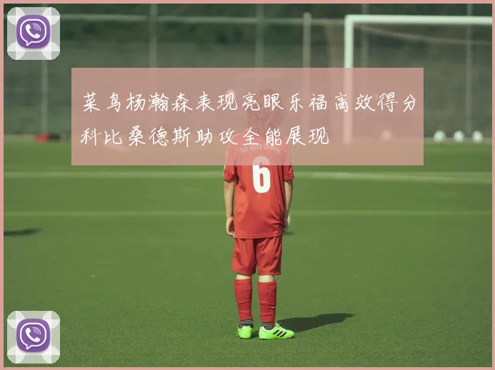 菜鸟杨瀚森表现亮眼乐福高效得分科比桑德斯助攻全能展现