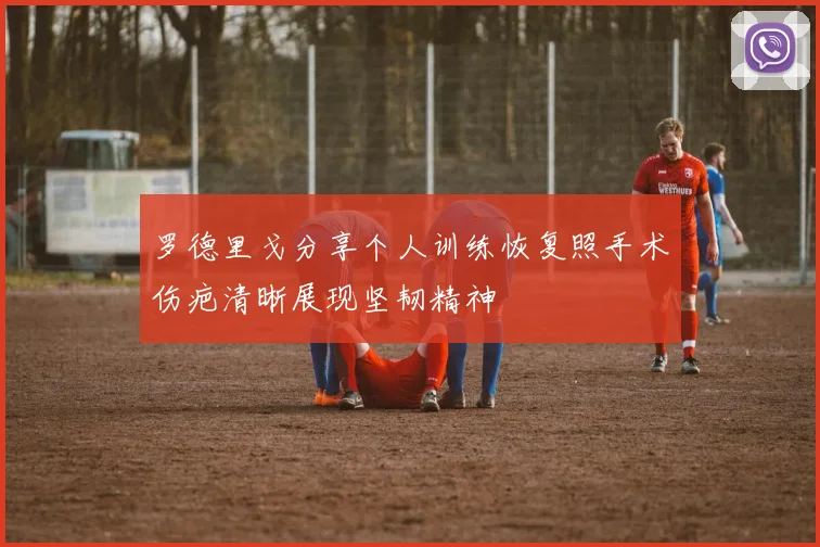 罗德里戈分享个人训练恢复照手术伤疤清晰展现坚韧精神