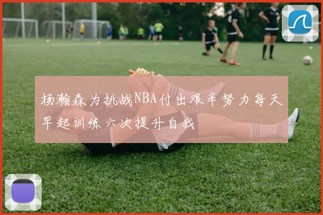 杨瀚森为挑战NBA付出艰辛努力每天早起训练六次提升自我