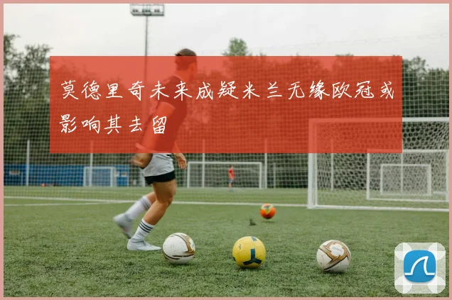 莫德里奇未来成疑米兰无缘欧冠或影响其去留