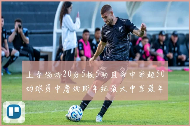 上季场均20分5板5助且命中率超50的球员中詹姆斯年纪最大申京最年轻