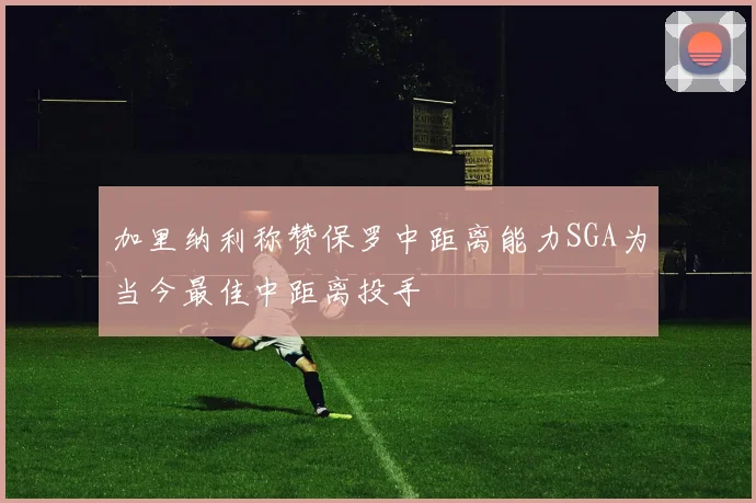加里纳利称赞保罗中距离能力SGA为当今最佳中距离投手
