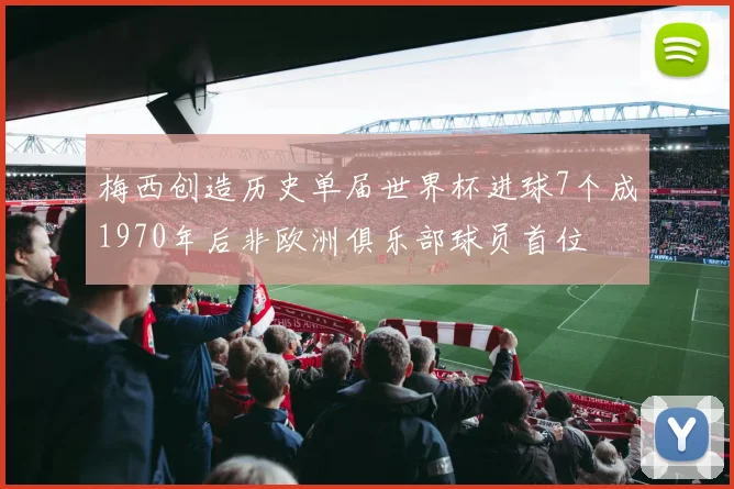 梅西创造历史单届世界杯进球7个成1970年后非欧洲俱乐部球员首位