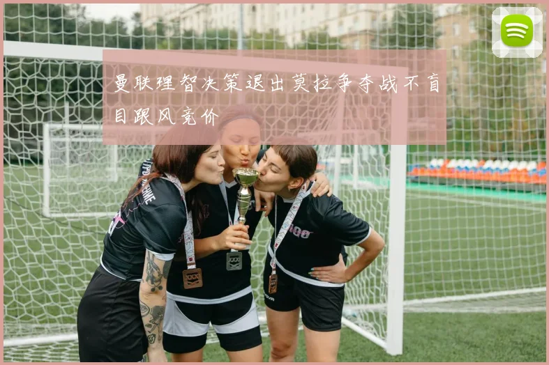 曼联理智决策退出莫拉争夺战不盲目跟风竞价