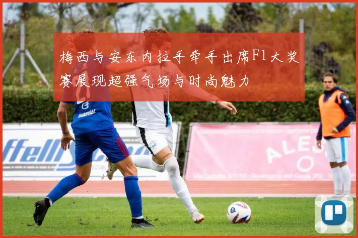 梅西与安东内拉手牵手出席F1大奖赛展现超强气场与时尚魅力