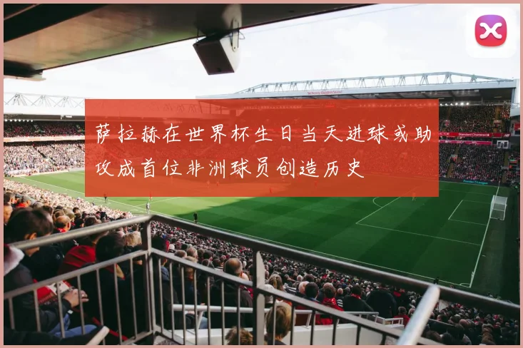 萨拉赫在世界杯生日当天进球或助攻成首位非洲球员创造历史