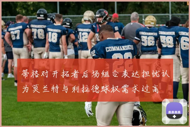 蒂格对开拓者后场组合表达担忧认为莫兰特与利拉德球权需求过高
