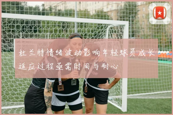 杜兰特情绪波动影响年轻球员成长适应过程亟需时间与耐心