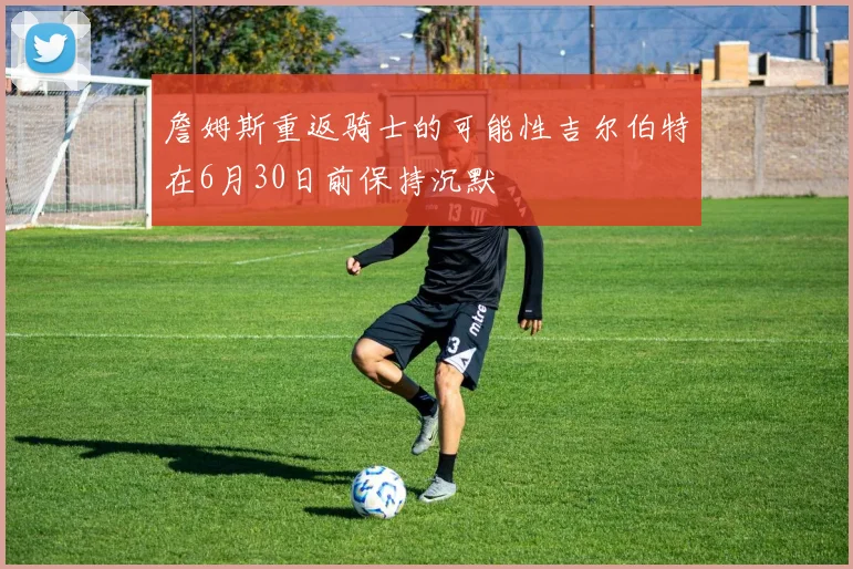 詹姆斯重返骑士的可能性吉尔伯特在6月30日前保持沉默