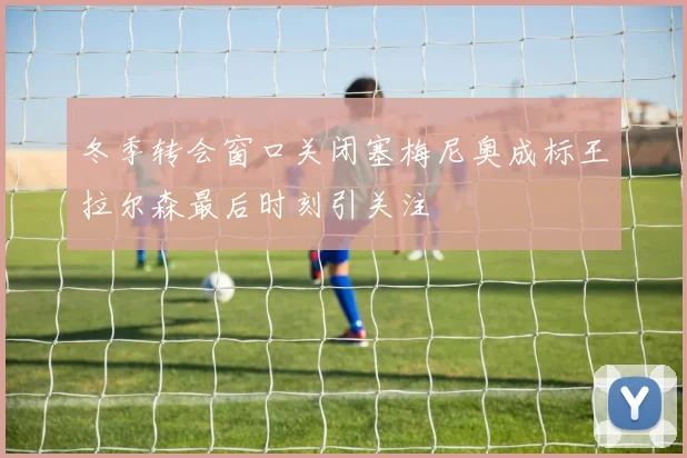 冬季转会窗口关闭塞梅尼奥成标王拉尔森最后时刻引关注