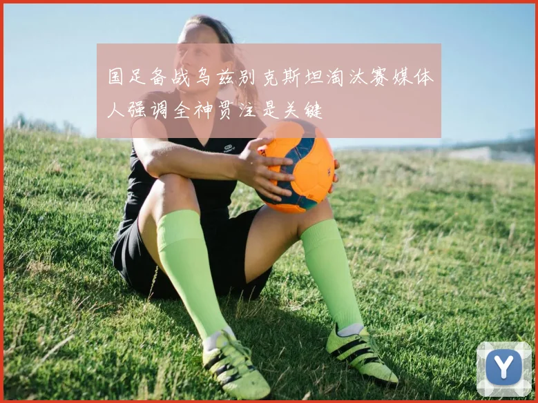 国足备战乌兹别克斯坦淘汰赛媒体人强调全神贯注是关键