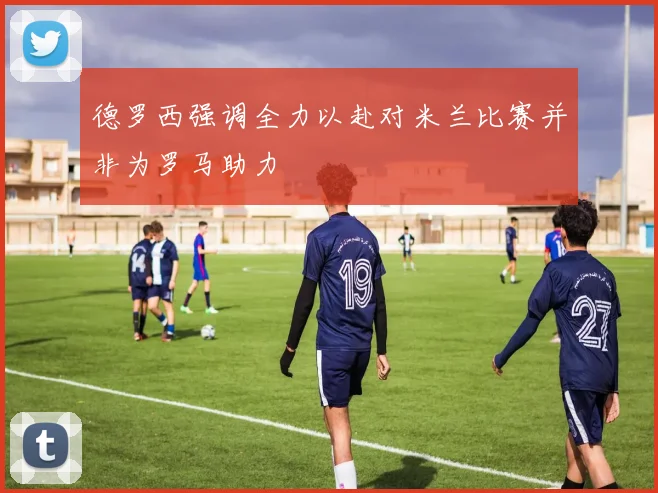 德罗西强调全力以赴对米兰比赛并非为罗马助力
