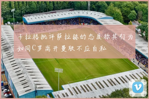 卡拉格批评萨拉赫的态度称其行为如同C罗离开曼联不应自私