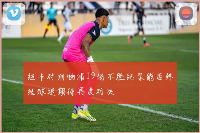 纽卡对利物浦19场不胜纪录能否终结球迷期待再度对决