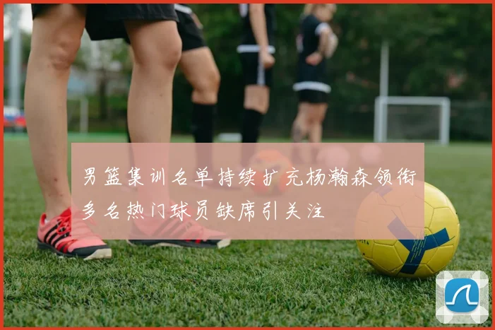 男篮集训名单持续扩充杨瀚森领衔多名热门球员缺席引关注