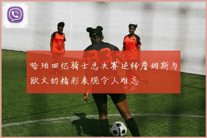 哈珀回忆骑士总决赛逆转詹姆斯与欧文的精彩表现令人难忘
