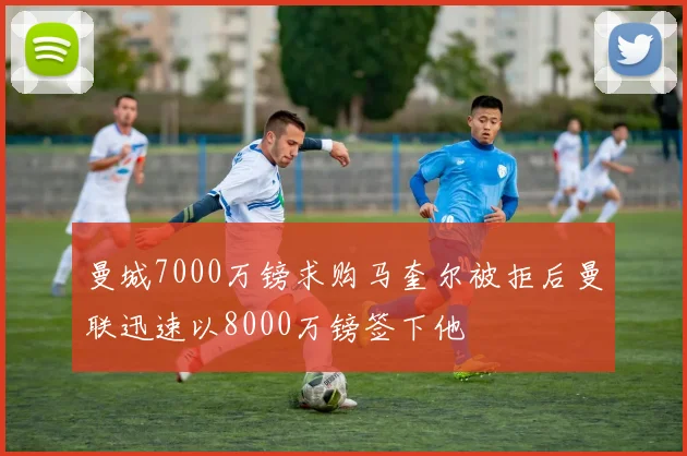 曼城7000万镑求购马奎尔被拒后曼联迅速以8000万镑签下他