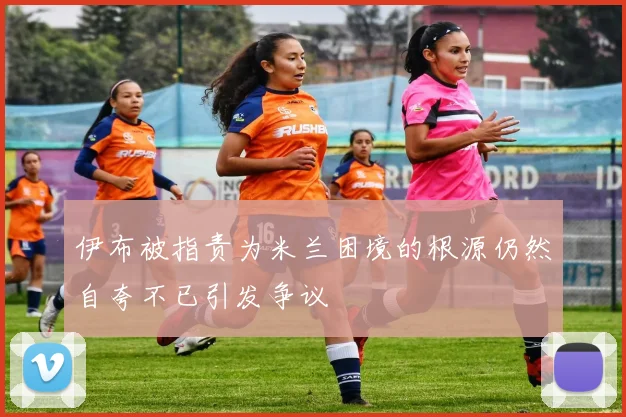 伊布被指责为米兰困境的根源仍然自夸不已引发争议