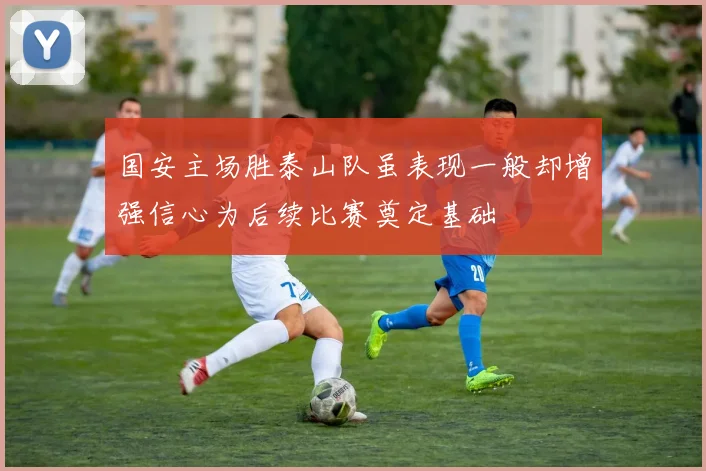 国安主场胜泰山队虽表现一般却增强信心为后续比赛奠定基础