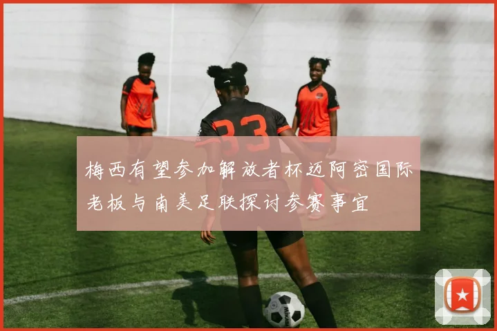 梅西有望参加解放者杯迈阿密国际老板与南美足联探讨参赛事宜