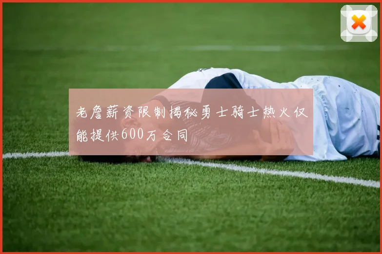 老詹薪资限制揭秘勇士骑士热火仅能提供600万合同
