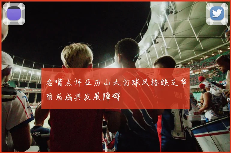 名嘴点评亚历山大打球风格缺乏华丽或成其发展障碍