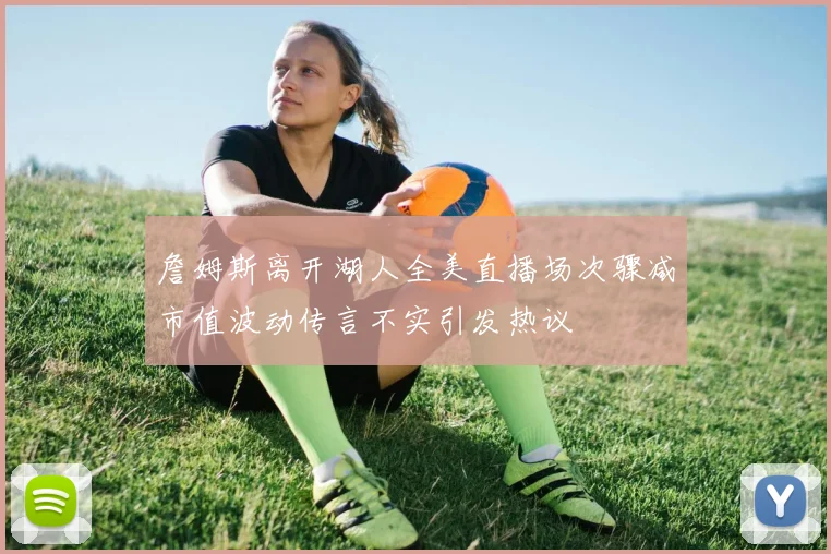 詹姆斯离开湖人全美直播场次骤减市值波动传言不实引发热议