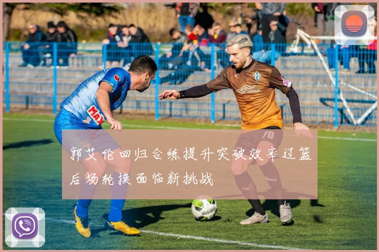 郭艾伦回归合练提升突破效率辽篮后场轮换面临新挑战